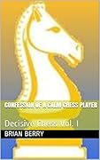 Confession Of A Calm Chess Player: Decisive Chess Vol. I