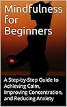 Mindfulness for Beginners: A Step-by-Step Guide to Achieving Calm, Improving Concentration, and Reducing Anxiety