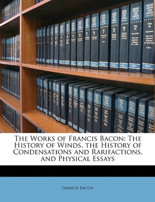 The Works of Francis Bacon: The History of Winds. the History of Condensations and Rarifactions, and Physical Essays