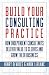 Build Your Consulting Practice: How Independent Consultants Deliver Value to Clients and Grow Their Business