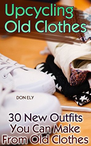 Upcycling Old Clothes: 30 New Outfits You Can Make From Old Clothes (Kindle Edition)