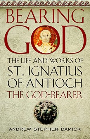 Bearing God: The Life and Works of St. Ignatius of Antioch the God-Bearer (Kindle Edition)