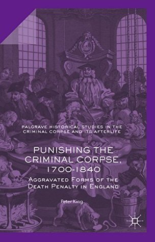 Punishing the Criminal Corpse, 1700-1840: Aggravated Forms of the Death Penalty in England (Palgrave Historical Studies in the Criminal Corpse and its Afterlife)