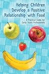 Helping Children Develop a Positive Relationship with Food: A Practical Guide for Early Years Professionals Helping Children Develop a Positive Relationship with Food: A Practical Guide for Early Years Professionals