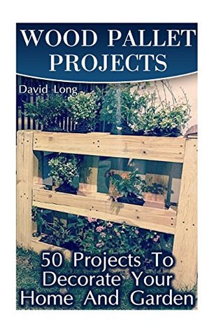 Wood Pallet Projects: 50 Projects To Decorate Your Home And Garden: (Wood Pallet Furniture, DIY Wood Pallet Projects) (Pallet Wood Projects)
