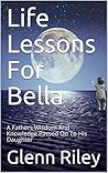 Life Lessons For Bella: A Fathers Wisdom And Knowledge Passed On To His Daughter