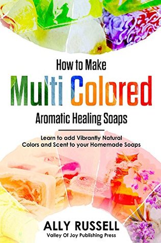 How to Make Multi Colored Aromatic Healing Soaps: Learn to add Vibrantly Natural Colors and Scent to your Homemade Soaps (Kindle Edition)