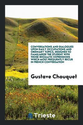 Conversations and Dialogues upon Daily Occupations and Ordinary Topics, Designed to Familiarize the Student with Those Idiomatic Expressions Which Most Frequently Recur in French Conversation