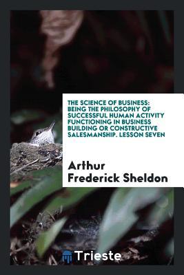The Science of Business: Being the Philosophy of Successful Human Activity Functioning in Business Building or Constructive Salesmanship. Lesson Seven