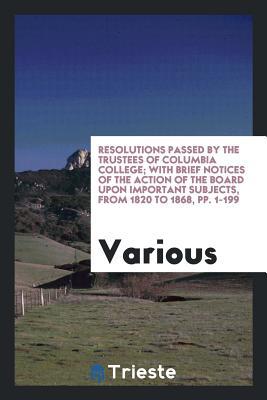 Resolutions Passed by the Trustees of Columbia College; With Brief Notices of the Action of the Board Upon Important Subjects, from 1820 to 1868, pp. 1-199