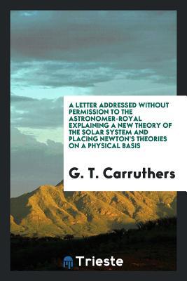 A Letter Addressed Without Permission to the Astronomer-Royal Explaining a New Theory of the Solar System and Placing Newton's Theories on a Physical Basis (Paperback)