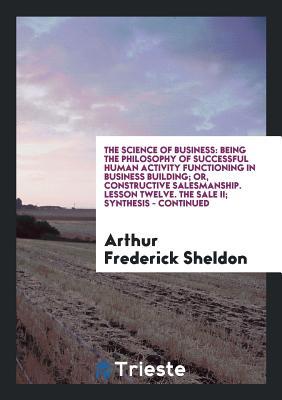 The Science of Business: Being the Philosophy of Successful Human Activity Functioning in Business Building; Or, Constructive Salesmanship. Lesson Twelve. The Sale II; Synthesis - Continued