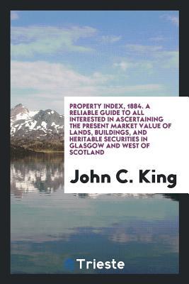 Property Index, 1884. A Reliable Guide to All Interested in Ascertaining the Present Market Value of Lands, Buildings, and Heritable Securities in Glasgow and West of Scotland