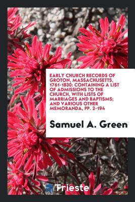 Early Church Records of Groton, Massachusetts, 1761-1830: Containing a List of Admissions to the Church, with Lists of Marriages and Baptisms; And Various Other Memoranda, pp. 2-194