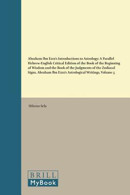 Abraham Ibn Ezra’s Introductions to Astrology: A Parallel Hebrew-English Critical Edition of the Book of the Beginning of Wisdom and the Book of the ... 5 (Études sur le judaïsme médiéval, 69)
