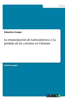 La emancipación de Latinoámerica o La pérdida de las colonias en Ultramar (Spanish Edition)