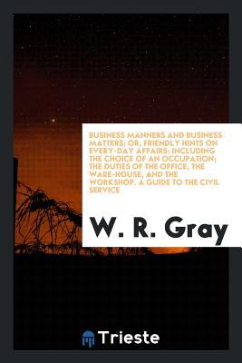 Business Manners and Business Matters; Or, Friendly Hints on Every-Day Affairs: Including the Choice of an Occupation; The Duties of the Office, the Ware-House, and the Workshop. a Guide to the Civil Service