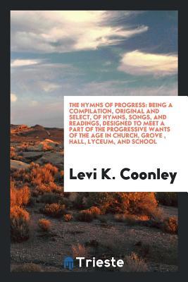 The Hymns of Progress: Being a Compilation, Original and Select, of Hymns, Songs, and Readings, Designed to Meet a Part of the Progressive Wants of the Age in Church, Grove , Hall, Lyceum, and School