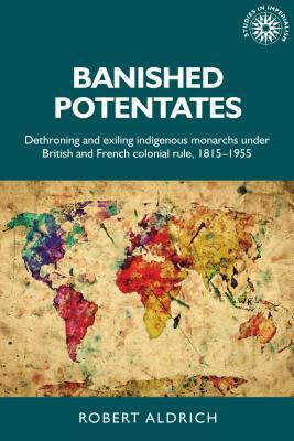 Banished potentates: Dethroning and exiling indigenous monarchs under British and French colonial rule, 1815–1955 (Studies in Imperialism, 154)
