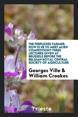 The Perplexed Farmer: How Is He to Meet Alien Competition? Three Lectures Given at Brussels Before the Belgian Royal Central Society of Agriculture
