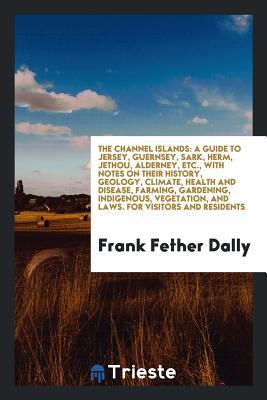 The Channel Islands: A Guide to Jersey, Guernsey, Sark, Herm, Jethou, Alderney, Etc., with Notes on Their History, Geology, Climate, Health and Disease, Farming, Gardening, Indigenous, Vegetation, and Laws. for Visitors and Residents