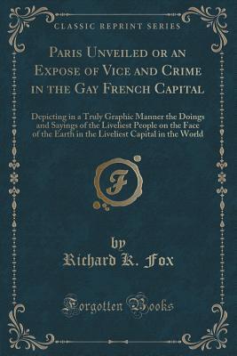 Paris Unveiled or an Expose of Vice and Crime in the Gay French Capital: Depicting in a Truly Graphic Manner the Doings and Sayings of the Liveliest ... Capital in the World (Classic Reprint)