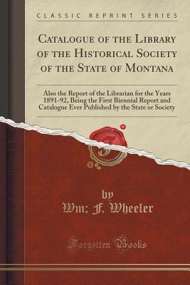 Catalogue of the Library of the Historical Society of the State of Montana: Also the Report of the Librarian for the Years 1891-92, Being the First ... by the State or Society (Classic Reprint)