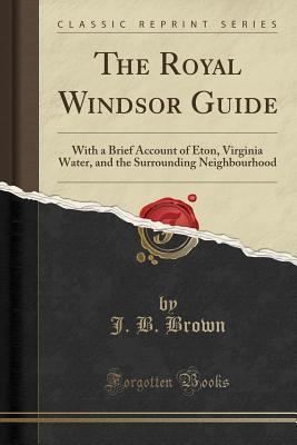 The Royal Windsor Guide: With a Brief Account of Eton, Virginia Water, and the Surrounding Neighbourhood