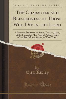 The Character and Blessedness of Those Who Die in the Lord: A Sermon, Delivered at Acton, Dec, 14, 1812, at the Funeral of Mrs. Abigail Adams, Wife of ... Moses Adams, of That Town (Classic Reprint)