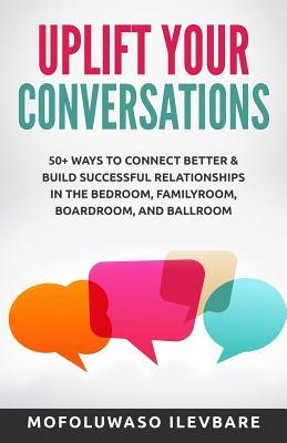Uplift Your Conversations: 50+ Ways To Connect Better & Build Successful Relationships In The BedRoom, FamilyRoom, BoardRoom, And BallRoom