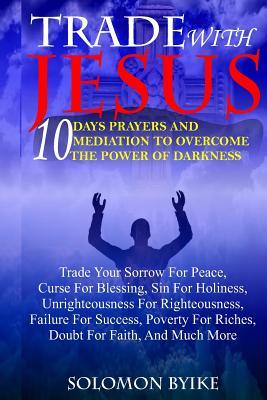 Trade with Jesus: 10 Days Prayers and Mediation to Overcome Power of Darkness: Trade Your Sorrow for Peace, Curse for Blessing, Sin for Holiness, Unrighteousness for Righteousness, Failure for Success, Poverty for Riches, Doubt for Faith, and Much More
