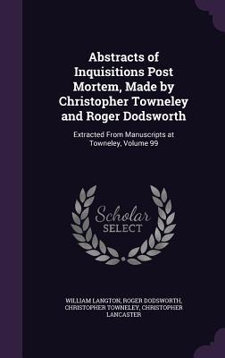 Abstracts of Inquisitions Post Mortem, Made by Christopher Towneley and Roger Dodsworth: Extracted From Manuscripts at Towneley, Volume 99