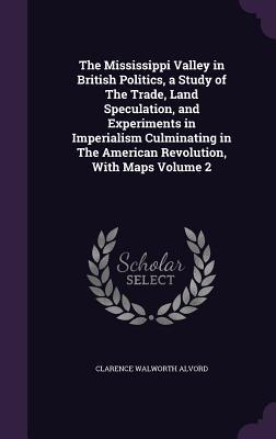 The Mississippi Valley in British Politics, a Study of The Trade, Land Speculation, and Experiments in Imperialism Culminating in The American Revolution, With Maps Volume 2