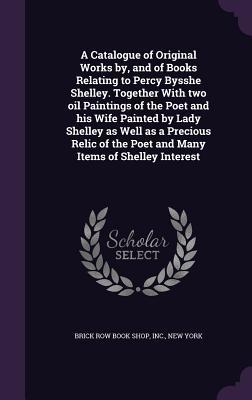 A Catalogue of Original Works by, and of Books Relating to Percy Bysshe Shelley. Together With two oil Paintings of the Poet and his Wife Painted by ... the Poet and Many Items of Shelley Interest