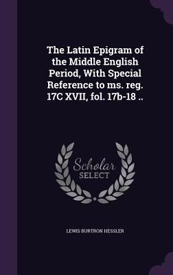The Latin Epigram of the Middle English Period, With Special Reference to ms. reg. 17C XVII, fol. 17b-18 ..