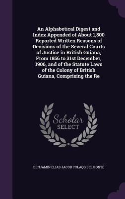 An Alphabetical Digest and Index Appended of About 1,800 Reported Written Reasons of Decisions of the Several Courts of Justice in British Guiana, ... Colony of British Guiana, Comprising the Re