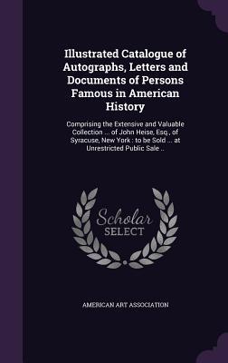 Illustrated Catalogue of Autographs, Letters and Documents of Persons Famous in American History: Comprising the Extensive and Valuable Collection ... ... to be Sold ... at Unrestricted Public Sale ..