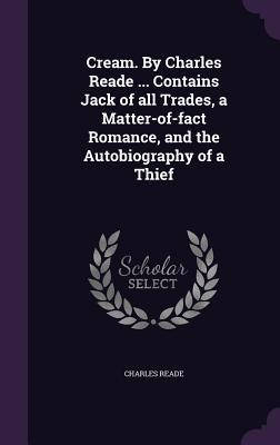 Cream. By Charles Reade ... Contains Jack of all Trades, a Matter-of-fact Romance, and the Autobiography of a Thief