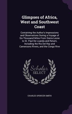 Glimpses of Africa, West and Southwest Coast: Containing the Author's Impressions and Observations During a Voyage of Six Thousand Miles From Sierra ... Ray and Cameroons Rivers, and the Congo Rive