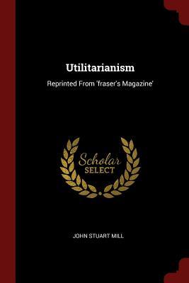 Utilitarianism: Reprinted From 'fraser's Magazine'