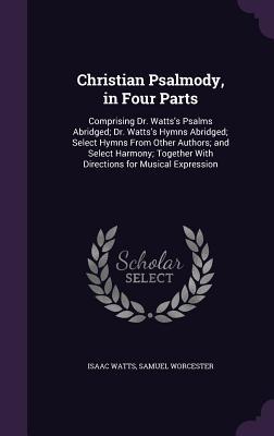 Christian Psalmody, in Four Parts: Comprising Dr. Watts's Psalms Abridged; Dr. Watts's Hymns Abridged; Select Hymns from Other Authors; And Select Harmony; Together with Directions for Musical Expression