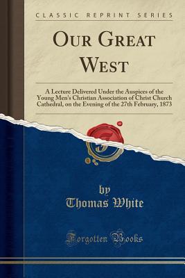 Our Great West: A Lecture Delivered Under the Auspices of the Young Men's Christian Association of Christ Church Cathedral, on the Evening of the 27th February, 1873 (Classic Reprint)