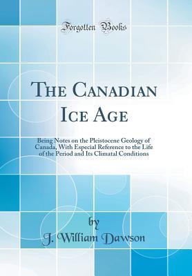 The Canadian Ice Age: Being Notes on the Pleistocene Geology of Canada, With Especial Reference to the Life of the Period and Its Climatal Conditions (Classic Reprint)