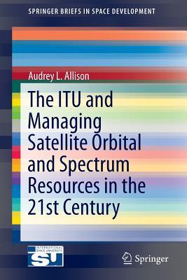 The ITU and Managing Satellite Orbital and Spectrum Resources in the 21st Century (SpringerBriefs in Space Development)