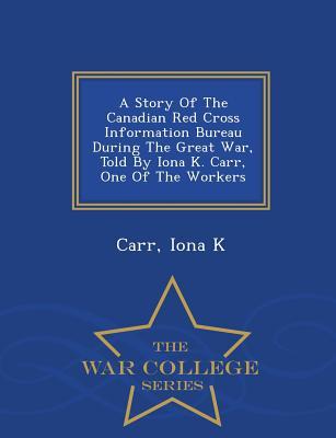 A Story Of The Canadian Red Cross Information Bureau During The Great War, Told By Iona K. Carr, One Of The Workers - War College Series
