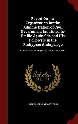 Report On the Organization for the Administration of Civil Government Instituted by Emilio Aguinaldo and His Followers in the Philippine Archipelago: Compilation and Report by John R. M. Taylor
