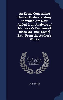 An Essay Concerning Human Understanding to Which Are Now Added an Analysis of Mr Locke's Doctrine of Ideas etc, Incl. Some Extr. from the Author's Works
