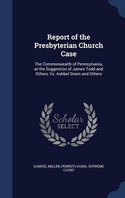 Report of the Presbyterian Church Case: The Commonwealth of Pennsylvania, at the Suggestion of James Todd and Others, vs. Ashbel Green and Others