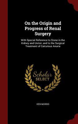 On the Origin and Progress of Renal Surgery: With Special Reference to Stone in the Kidney and Ureter; and to the Surgical Treatment of Calculous Anuria