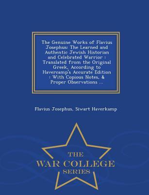 The Genuine Works of Flavius Josephus: The Learned and Authentic Jewish Historian and Celebrated Warrior: Translated from the Original Greek, According to Havercamp's Accurate Edition: With Copious Notes, & Proper Observations ... - War College Series